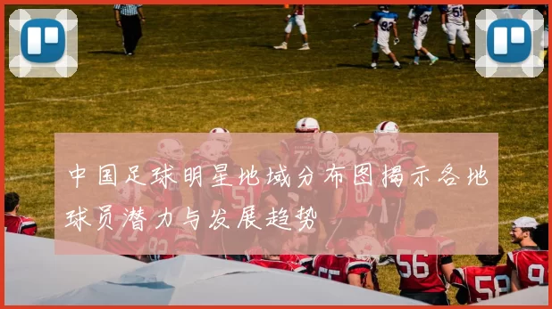 中国足球明星地域分布图揭示各地球员潜力与发展趋势