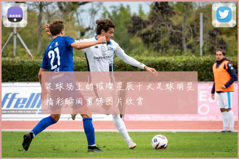 足球场上的璀璨星辰十大足球明星精彩瞬间剪辑图片欣赏
