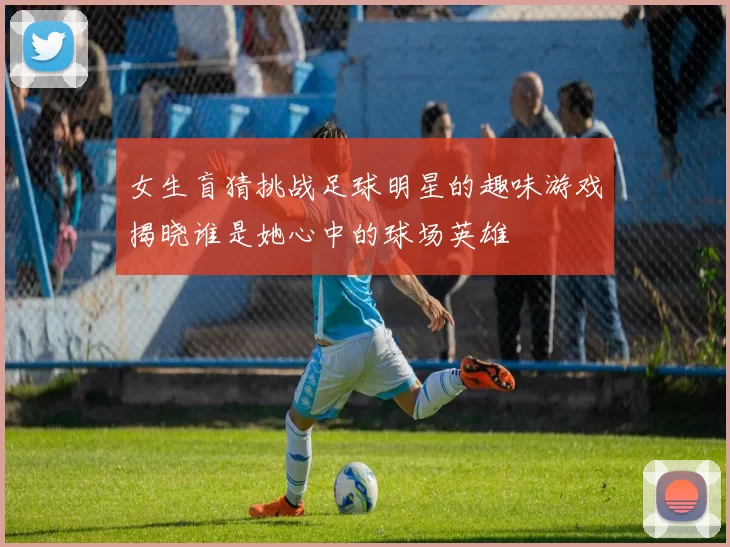 女生盲猜挑战足球明星的趣味游戏揭晓谁是她心中的球场英雄