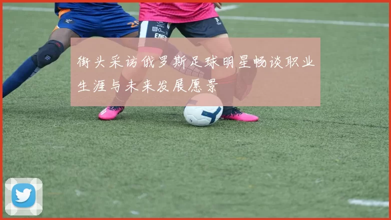 街头采访俄罗斯足球明星畅谈职业生涯与未来发展愿景