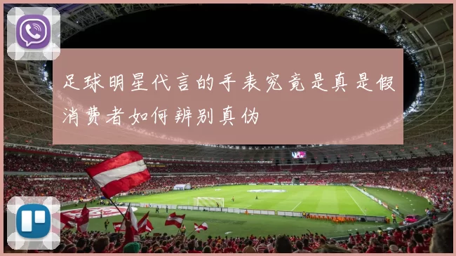 足球明星代言的手表究竟是真是假消费者如何辨别真伪