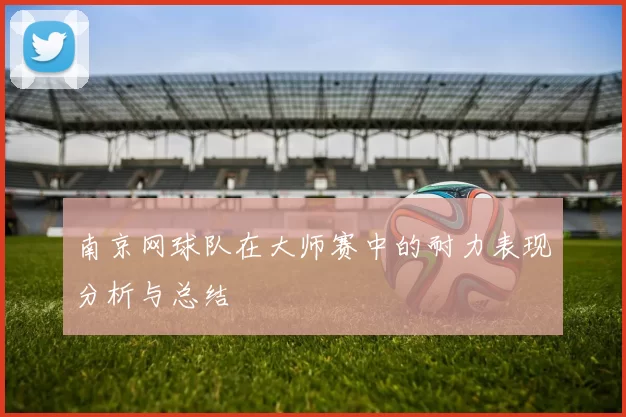 南京网球队在大师赛中的耐力表现分析与总结