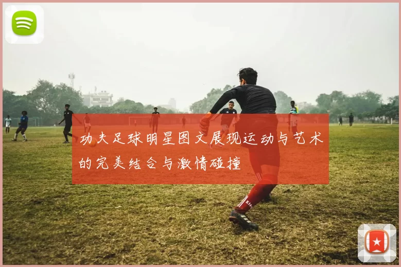 功夫足球明星图文展现运动与艺术的完美结合与激情碰撞