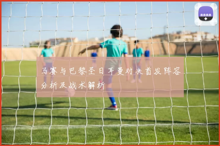 马赛与巴黎圣日耳曼对决首发阵容分析及战术解析