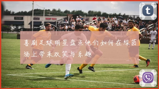 喜剧足球明星盘点他们如何在绿茵场上带来欢笑与乐趣