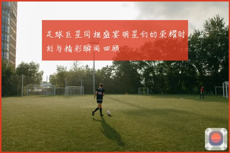 足球巨星同框盛宴明星们的荣耀时刻与精彩瞬间回顾
