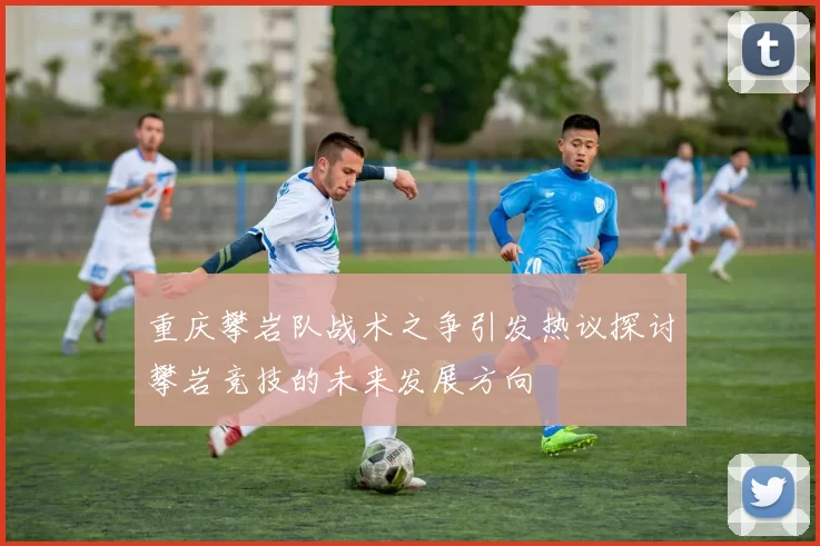 重庆攀岩队战术之争引发热议探讨攀岩竞技的未来发展方向