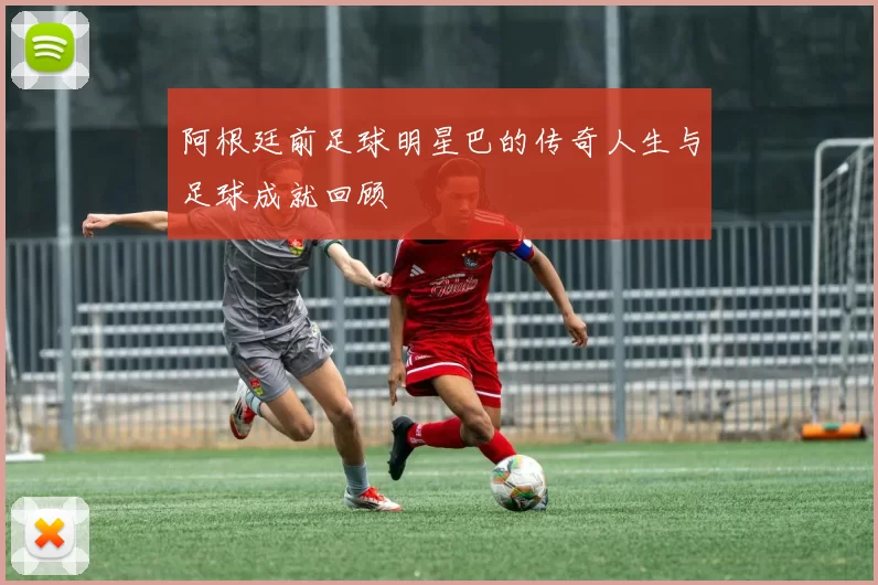 阿根廷前足球明星巴的传奇人生与足球成就回顾