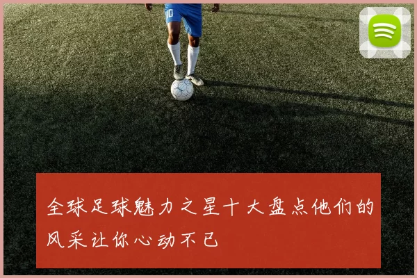 全球足球魅力之星十大盘点他们的风采让你心动不已