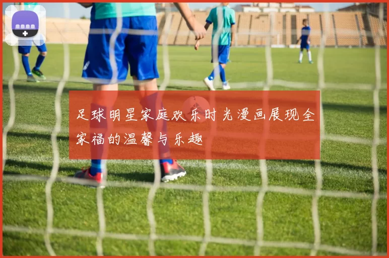 足球明星家庭欢乐时光漫画展现全家福的温馨与乐趣