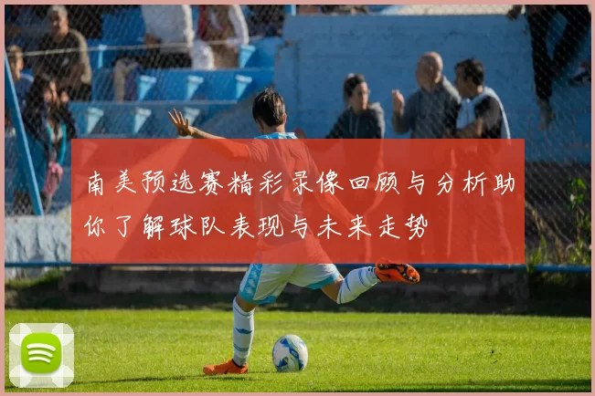南美预选赛精彩录像回顾与分析助你了解球队表现与未来走势