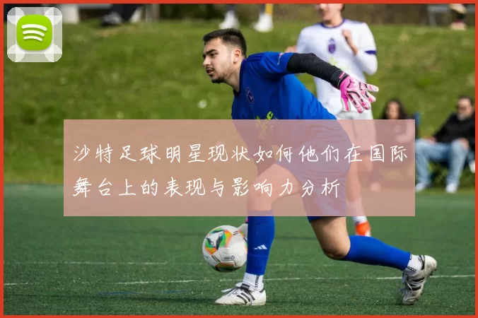 沙特足球明星现状如何他们在国际舞台上的表现与影响力分析