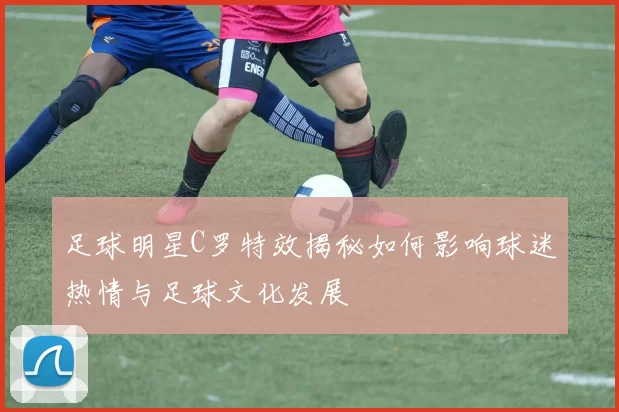 足球明星C罗特效揭秘如何影响球迷热情与足球文化发展