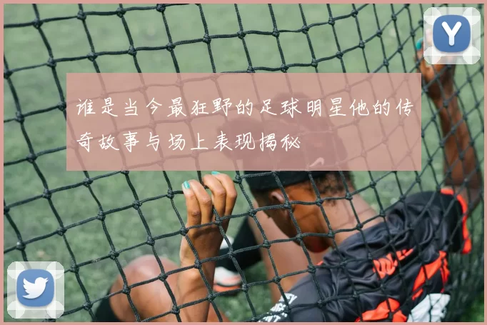 谁是当今最狂野的足球明星他的传奇故事与场上表现揭秘