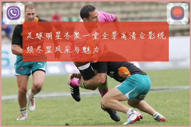 足球明星齐聚一堂全景高清合影视频尽显风采与魅力