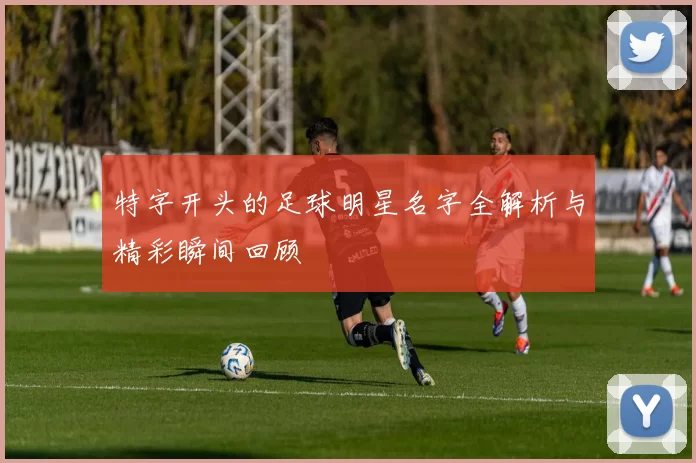 特字开头的足球明星名字全解析与精彩瞬间回顾
