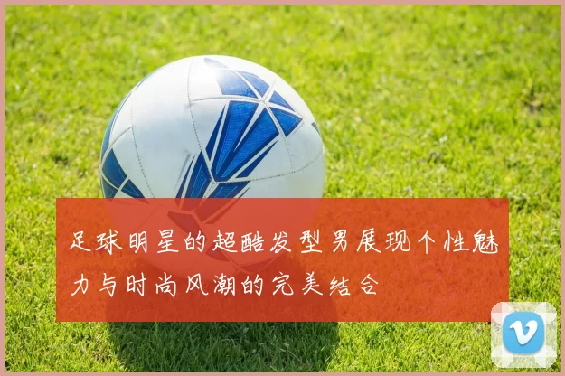 足球明星的超酷发型男展现个性魅力与时尚风潮的完美结合
