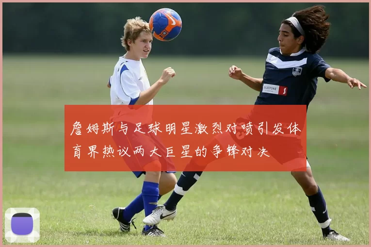 詹姆斯与足球明星激烈对喷引发体育界热议两大巨星的争锋对决