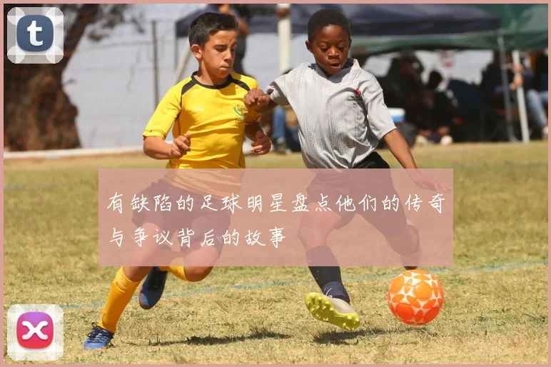 有缺陷的足球明星盘点他们的传奇与争议背后的故事