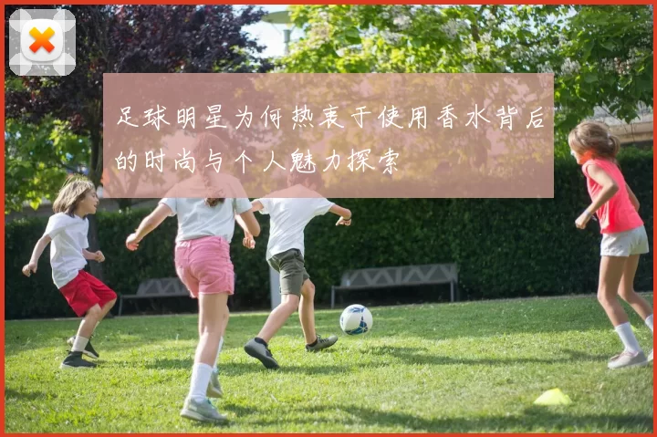 足球明星为何热衷于使用香水背后的时尚与个人魅力探索