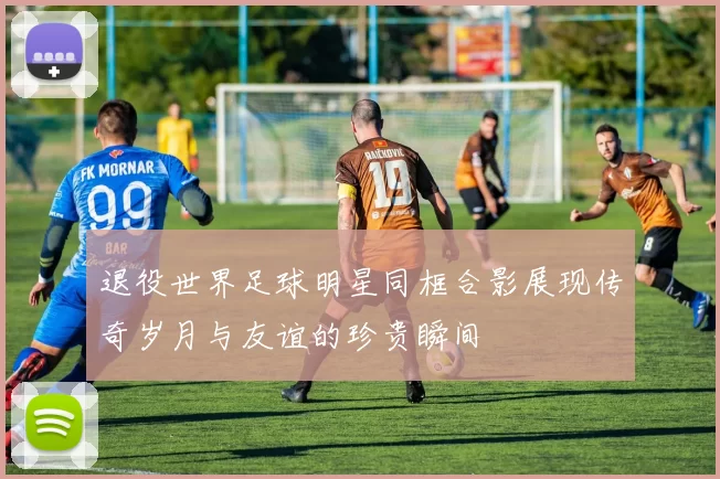退役世界足球明星同框合影展现传奇岁月与友谊的珍贵瞬间