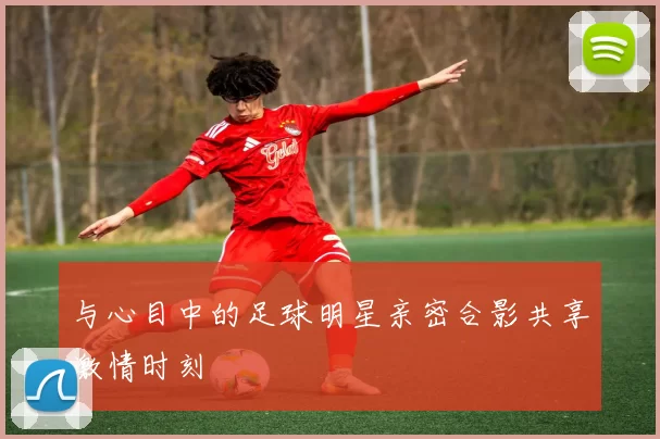 与心目中的足球明星亲密合影共享激情时刻